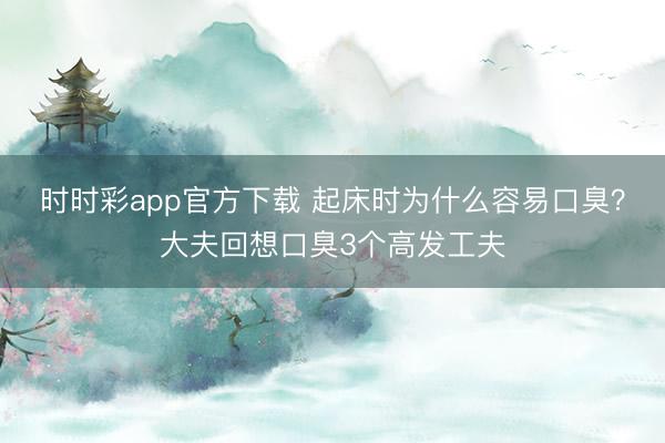 時(shí)時(shí)彩app官方下載 起床時(shí)為什么容易口臭?大夫回想口臭3個(gè)高發(fā)工夫