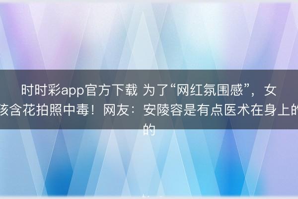 時時彩app官方下載 為了“網紅氛圍感”,女孩含花拍照中毒!網友:安陵容是有點醫(yī)術在身上的