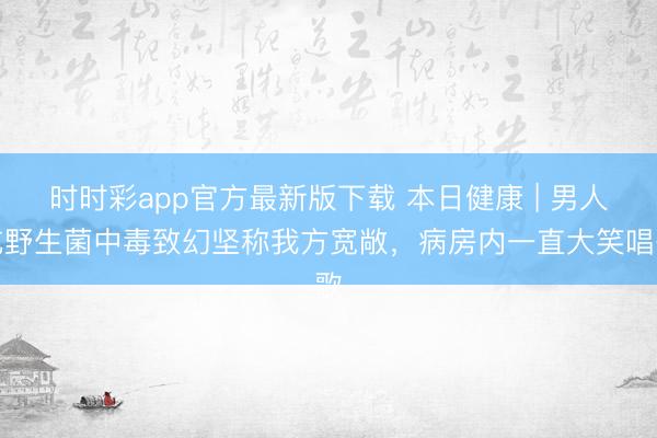 時(shí)時(shí)彩app官方最新版下載 本日健康 | 男人吃野生菌中毒致幻堅(jiān)稱(chēng)我方寬敞，病房?jī)?nèi)一直大笑唱歌