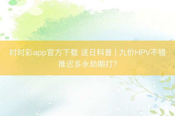 時(shí)時(shí)彩app官方下載 逐日科普 | 九價(jià)HPV不錯(cuò)推遲多永劫期打?