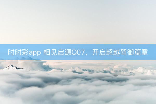 時(shí)時(shí)彩app 相見啟源Q07,開啟超越駕御篇章