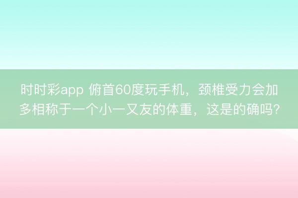 時時彩app 俯首60度玩手機,頸椎受力會加多相稱于一個小一又友的體重,這是的確嗎?