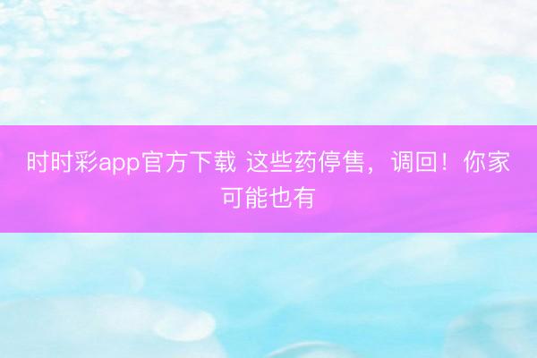 時時彩app官方下載 這些藥停售，調回！你家可能也有