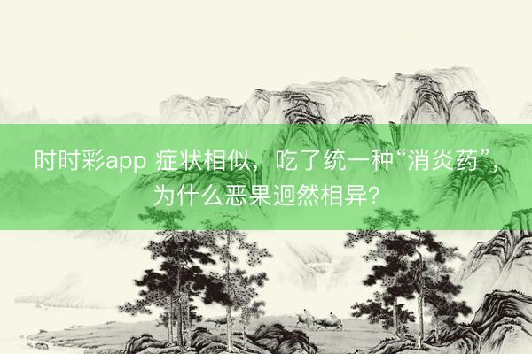時時彩app 癥狀相似,吃了統(tǒng)一種“消炎藥”,為什么惡果迥然相異?
