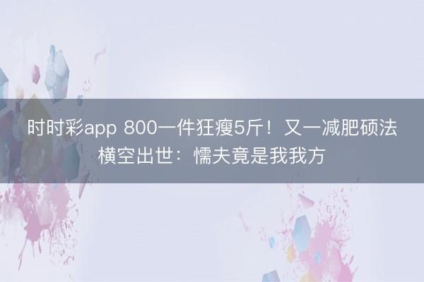 時時彩app 800一件狂瘦5斤!又一減肥碩法橫空出世:懦夫竟是我我方