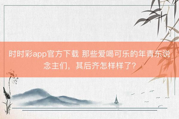 時時彩app官方下載 那些愛喝可樂的年青東說念主們，其后齊怎樣樣了？