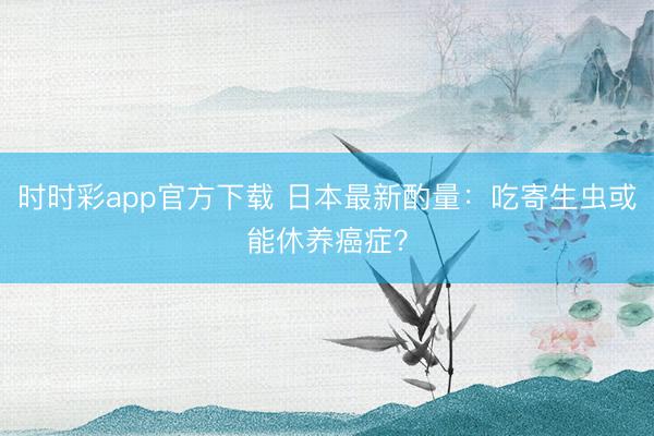 時時彩app官方下載 日本最新酌量:吃寄生蟲或能休養癌癥?
