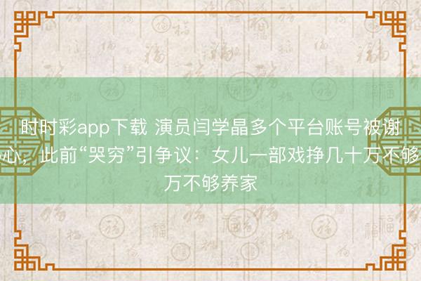 時時彩app下載 演員閆學(xué)晶多個平臺賬號被謝絕熱心,此前“哭窮”引爭議:女兒一部戲掙幾十萬不夠養(yǎng)家