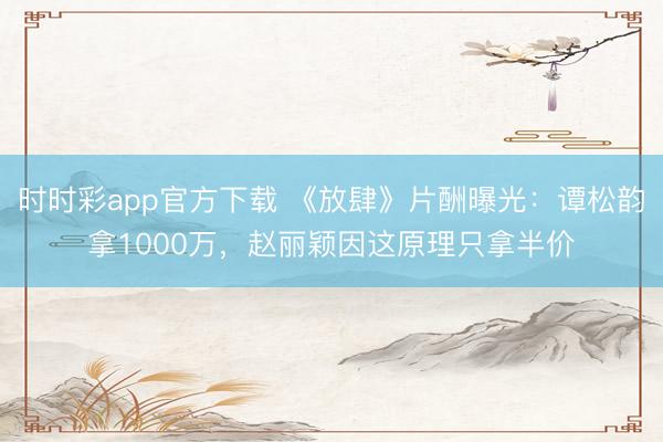 時時彩app官方下載 《放肆》片酬曝光：譚松韻拿1000萬，趙麗穎因這原理只拿半價