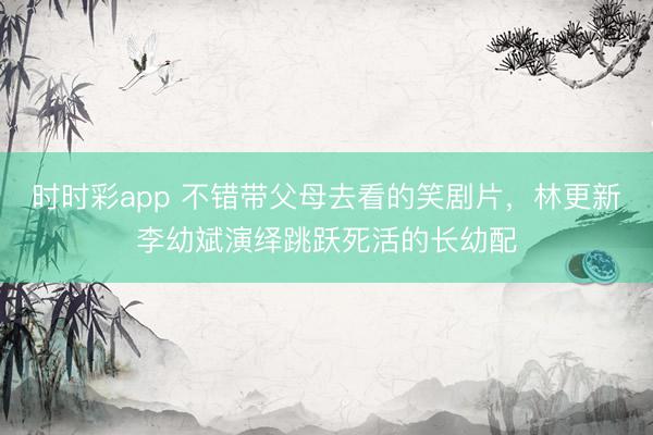 時時彩app 不錯帶父母去看的笑劇片，林更新李幼斌演繹跳躍死活的長幼配