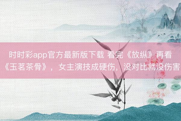 時時彩app官方最新版下載 看完《放縱》再看《玉茗茶骨》，女主演技成硬傷，沒對比就沒傷害