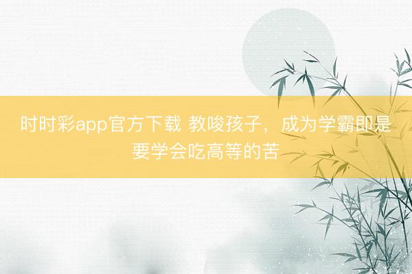 時時彩app官方下載 教唆孩子，成為學霸即是要學會吃高等的苦