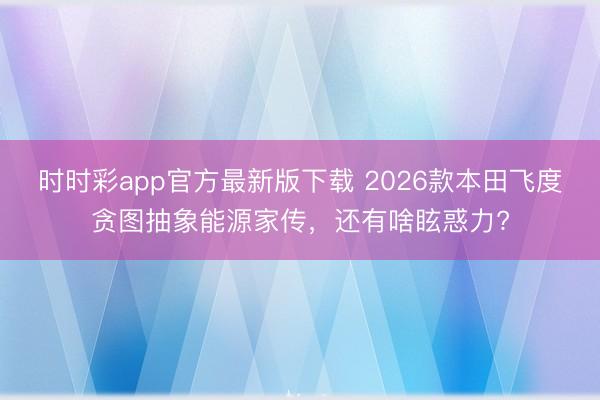 時(shí)時(shí)彩app官方最新版下載 2026款本田飛度貪圖抽象能源家傳,還有啥眩惑力?