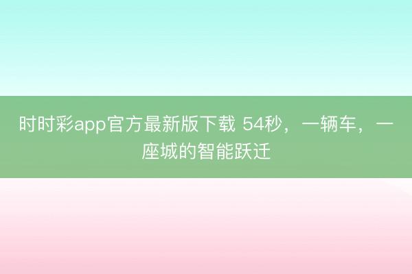 時(shí)時(shí)彩app官方最新版下載 54秒,一輛車,一座城的智能躍遷