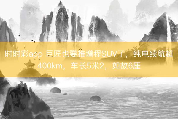 時時彩app 巨匠也要推增程SUV了，純電續航超400km，車長5米2，如故6座