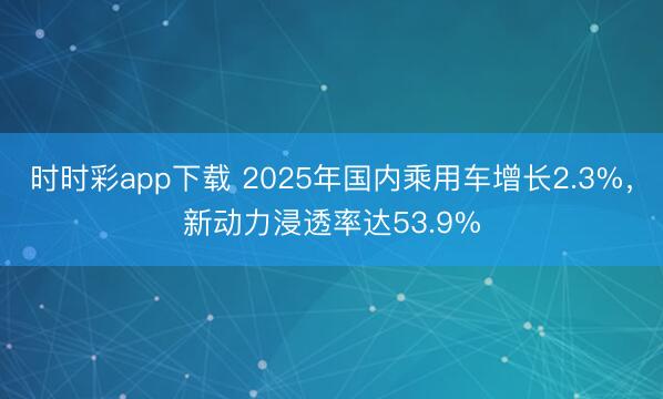 時(shí)時(shí)彩app下載 2025年國內(nèi)乘用車增長2.3%,新動(dòng)力浸透率達(dá)53.9%