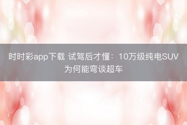 時時彩app下載 試駕后才懂：10萬級純電SUV為何能彎談超車