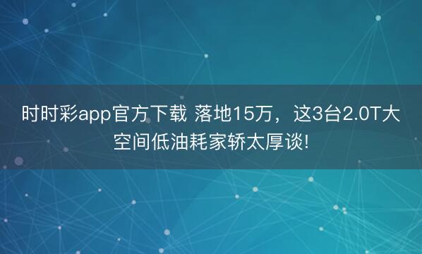 時(shí)時(shí)彩app官方下載 落地15萬,這3臺(tái)2.0T大空間低油耗家轎太厚談!