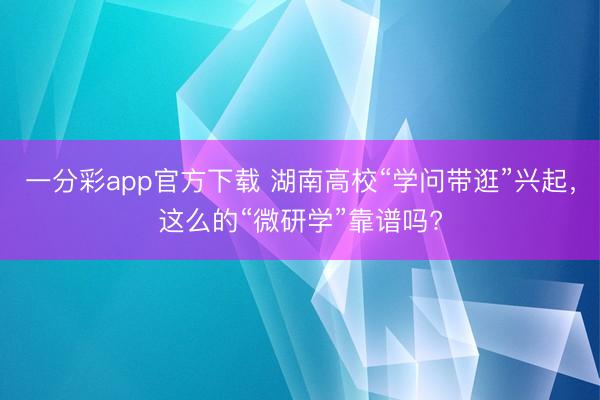 一分彩app官方下載 湖南高校“學問帶逛”興起，這么的“微研學”靠譜嗎?