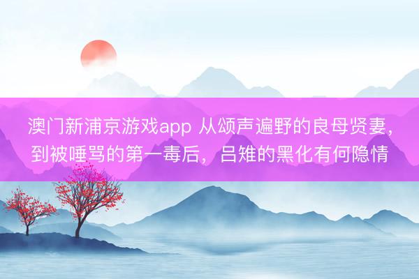 澳門新浦京游戲app 從頌聲遍野的良母賢妻，到被唾罵的第一毒后，呂雉的黑化有何隱情