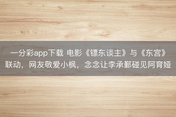 一分彩app下載 電影《鏢東談主》與《東宮》聯(lián)動(dòng)，網(wǎng)友敬愛(ài)小楓，念念讓李承鄞碰見阿育婭