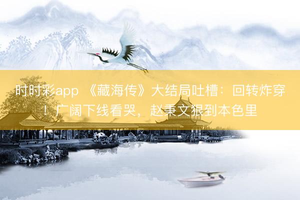 時時彩app 《藏海傳》大結局吐槽:回轉炸穿!廣闊下線看哭,趙秉文狠到本色里