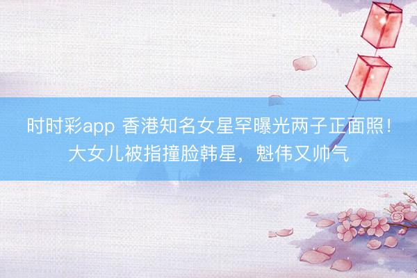 時時彩app 香港知名女星罕曝光兩子正面照!大女兒被指撞臉韓星,魁偉又帥氣