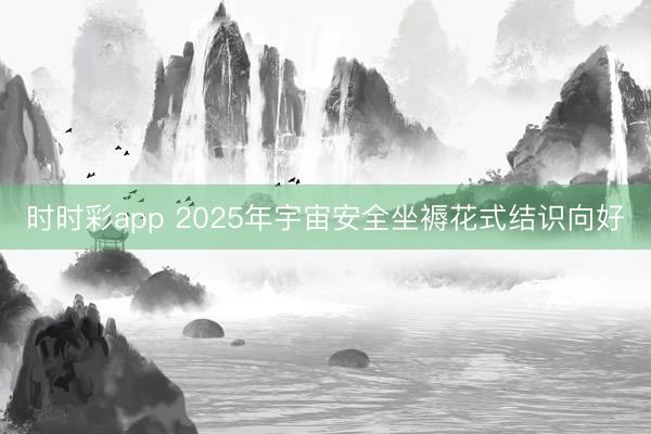 時時彩app 2025年宇宙安全坐褥花式結(jié)識向好