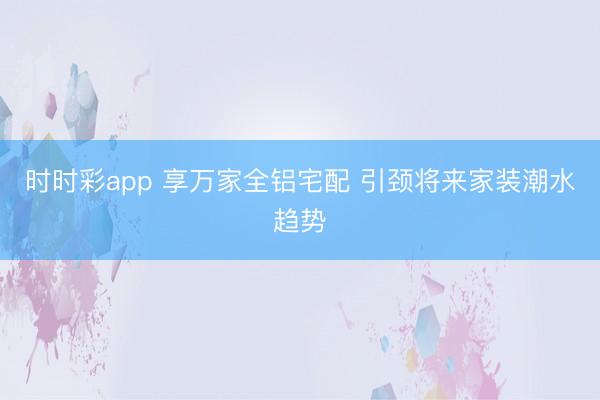 時(shí)時(shí)彩app 享萬(wàn)家全鋁宅配 引頸將來(lái)家裝潮水趨勢(shì)