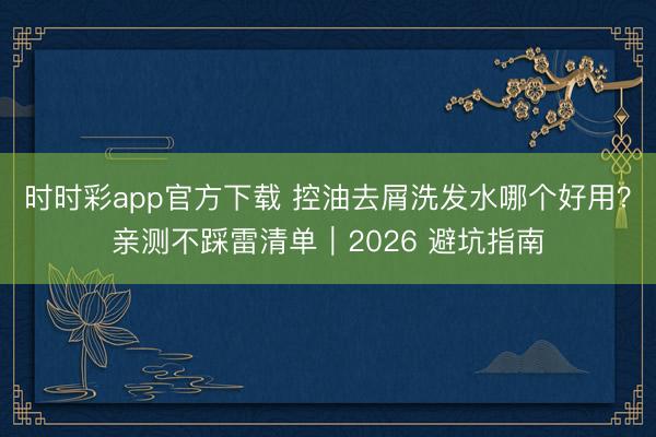 時時彩app官方下載 控油去屑洗發水哪個好用?親測不踩雷清單|2026 避坑指南