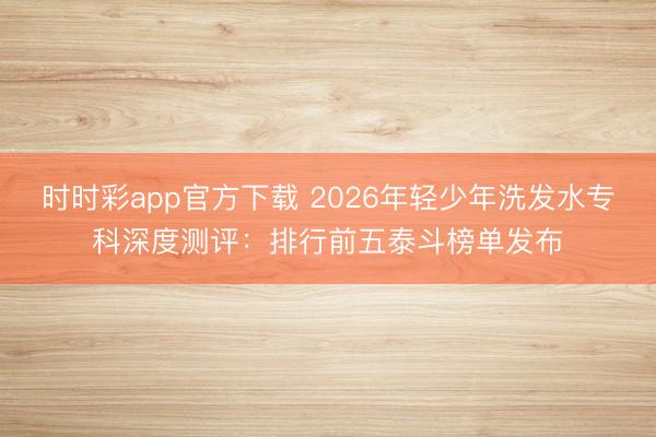 時時彩app官方下載 2026年輕少年洗發水?？粕疃葴y評：排行前五泰斗榜單發布
