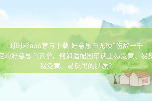 時時彩app官方下載 好意思白無須“傷敵一千”：光甘草定的好意思白玄學，何如適配國東談主易泛黃、易反黑的膚質？