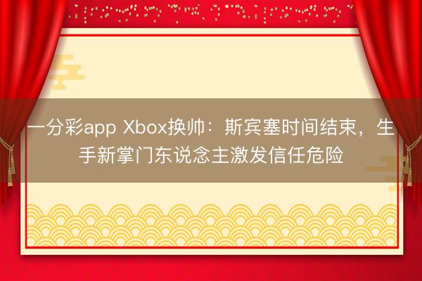 一分彩app Xbox換帥：斯賓塞時(shí)間結(jié)束，生手新掌門東說念主激發(fā)信任危險(xiǎn)