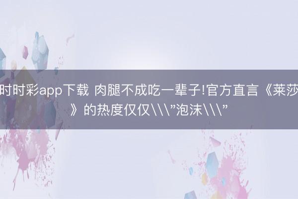 時時彩app下載 肉腿不成吃一輩子!官方直言《萊莎》的熱度僅僅\