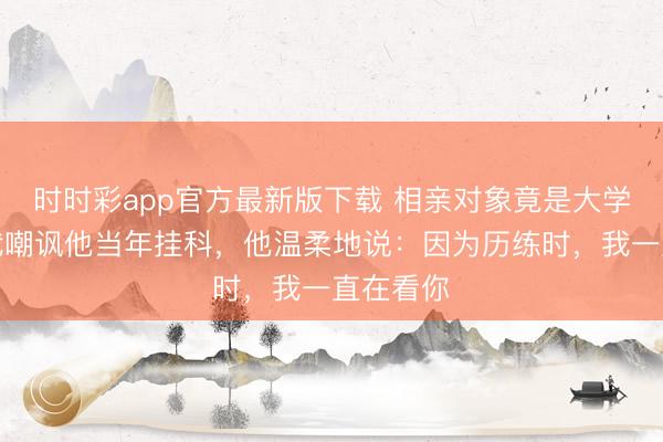 時時彩app官方最新版下載 相親對象竟是大學同學,我嘲諷他當年掛科,他溫柔地說:因為歷練時,我一直在看你