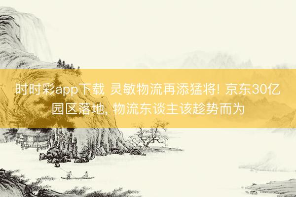 時時彩app下載 靈敏物流再添猛將! 京東30億園區落地, 物流東談主該趁勢而為