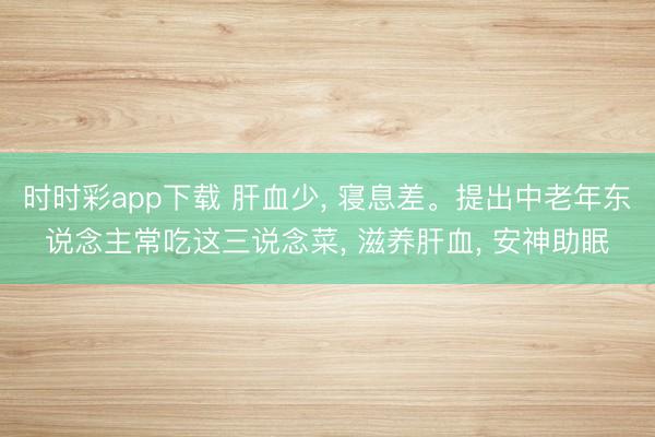 時時彩app下載 肝血少, 寢息差。提出中老年東說念主常吃這三說念菜, 滋養(yǎng)肝血, 安神助眠