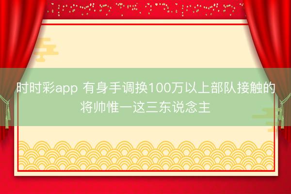 時時彩app 有身手調換100萬以上部隊接觸的將帥惟一這三東說念主