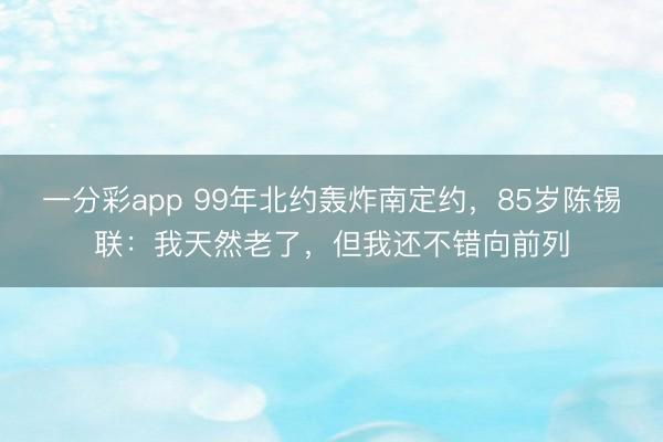 一分彩app 99年北約轟炸南定約，85歲陳錫聯：我天然老了，但我還不錯向前列