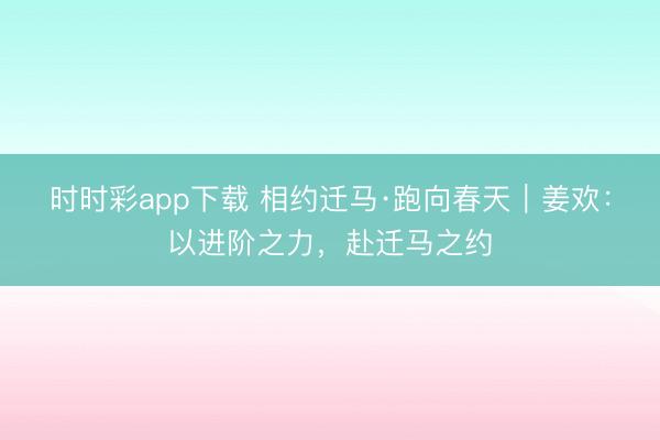 時時彩app下載 相約遷馬·跑向春天|姜歡:以進(jìn)階之力,赴遷馬之約