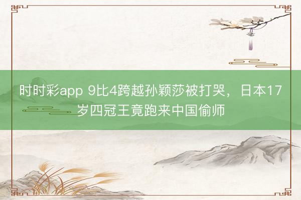 時時彩app 9比4跨越孫穎莎被打哭，日本17歲四冠王竟跑來中國偷師
